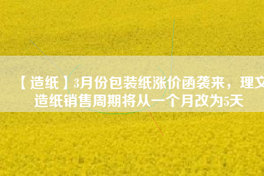 【造紙】3月份包裝紙漲價(jià)函襲來(lái)，理文造紙銷(xiāo)售周期將從一個(gè)月改為5天